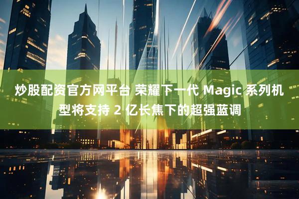 炒股配资官方网平台 荣耀下一代 Magic 系列机型将支持 2 亿长焦下的超强蓝调