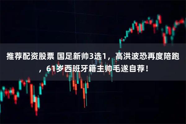 推荐配资股票 国足新帅3选1，高洪波恐再度陪跑，61岁西班牙籍主帅毛遂自荐！