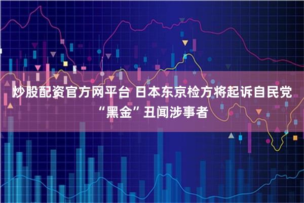 炒股配资官方网平台 日本东京检方将起诉自民党“黑金”丑闻涉事者