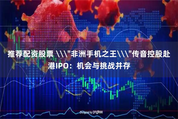推荐配资股票 \＂非洲手机之王\＂传音控股赴港IPO：机会与挑战并存