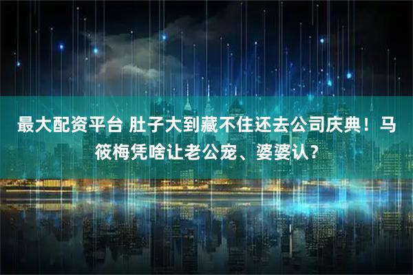 最大配资平台 肚子大到藏不住还去公司庆典！马筱梅凭啥让老公宠、婆婆认？