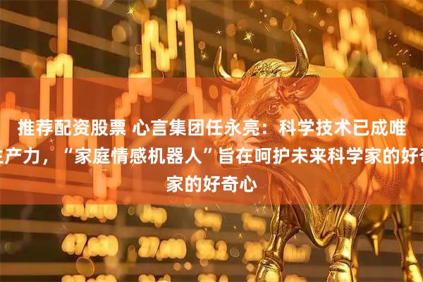 推荐配资股票 心言集团任永亮：科学技术已成唯一生产力，“家庭情感机器人”旨在呵护未来科学家的好奇心