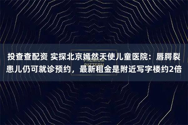 投查查配资 实探北京嫣然天使儿童医院：唇腭裂患儿仍可就诊预约，最新租金是附近写字楼约2倍