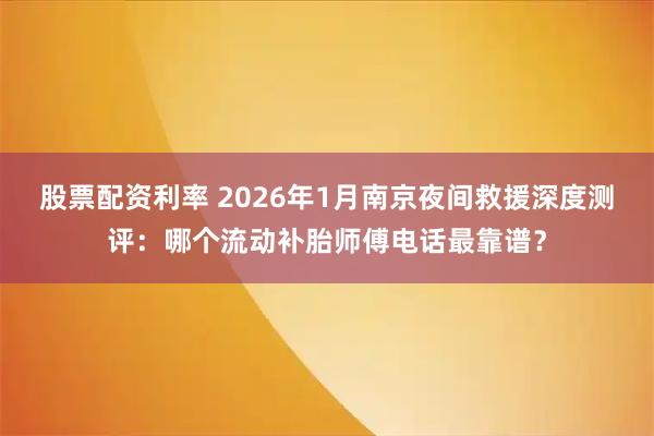 股票配资利率 2026年1月南京夜间救援深度测评：哪个流动补胎师傅电话最靠谱？