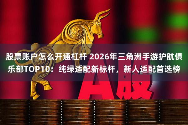 股票账户怎么开通杠杆 2026年三角洲手游护航俱乐部TOP10：纯绿适配新标杆，新人适配首选榜